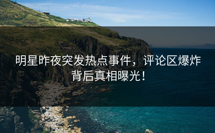 明星昨夜突发热点事件，评论区爆炸背后真相曝光！