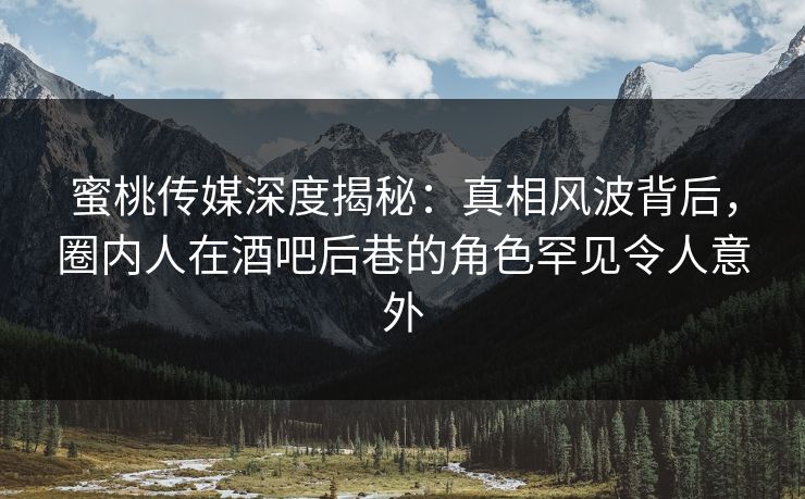 蜜桃传媒深度揭秘：真相风波背后，圈内人在酒吧后巷的角色罕见令人意外