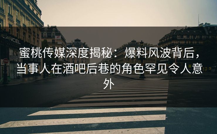 蜜桃传媒深度揭秘：爆料风波背后，当事人在酒吧后巷的角色罕见令人意外