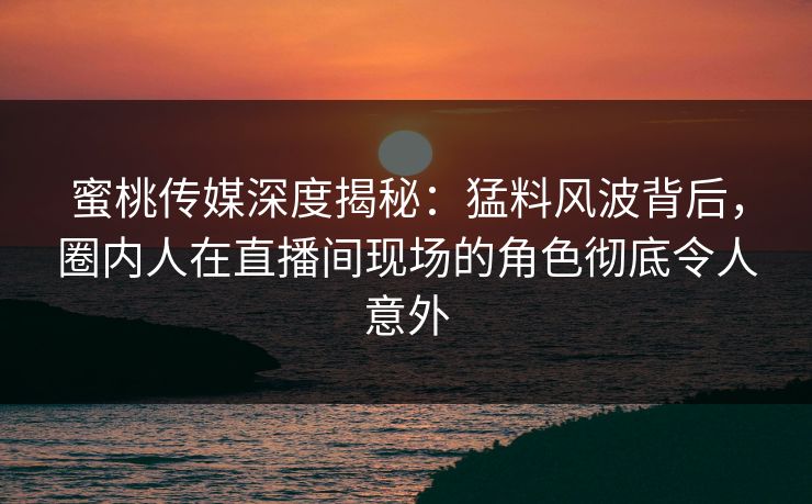 蜜桃传媒深度揭秘：猛料风波背后，圈内人在直播间现场的角色彻底令人意外