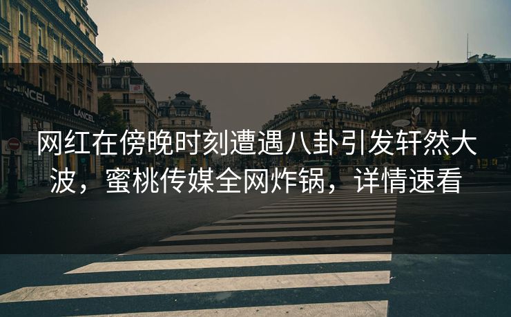 网红在傍晚时刻遭遇八卦引发轩然大波，蜜桃传媒全网炸锅，详情速看
