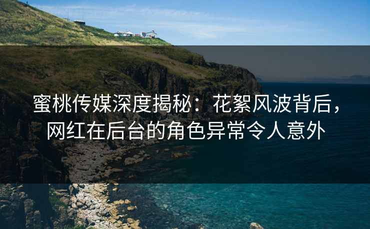 蜜桃传媒深度揭秘：花絮风波背后，网红在后台的角色异常令人意外