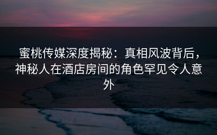 蜜桃传媒深度揭秘：真相风波背后，神秘人在酒店房间的角色罕见令人意外