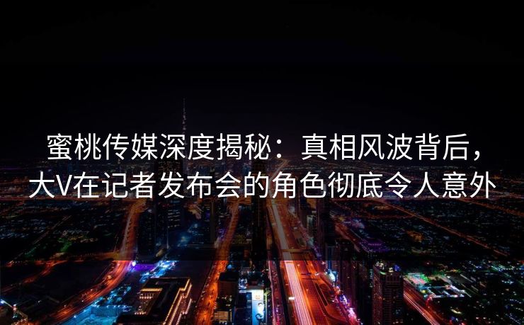 蜜桃传媒深度揭秘：真相风波背后，大V在记者发布会的角色彻底令人意外