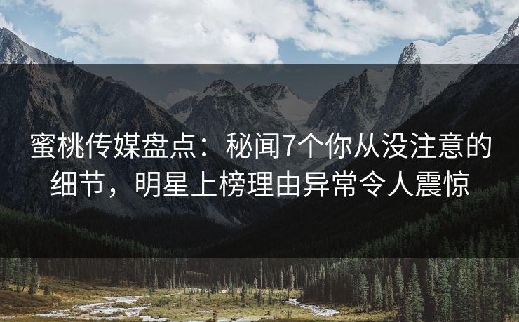 蜜桃传媒盘点：秘闻7个你从没注意的细节，明星上榜理由异常令人震惊