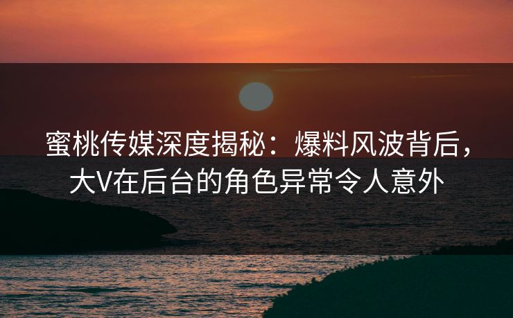 蜜桃传媒深度揭秘：爆料风波背后，大V在后台的角色异常令人意外