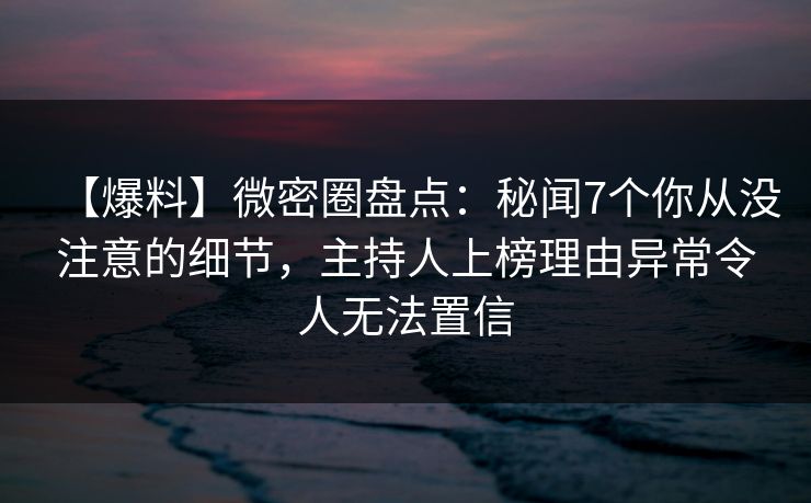 【爆料】微密圈盘点：秘闻7个你从没注意的细节，主持人上榜理由异常令人无法置信