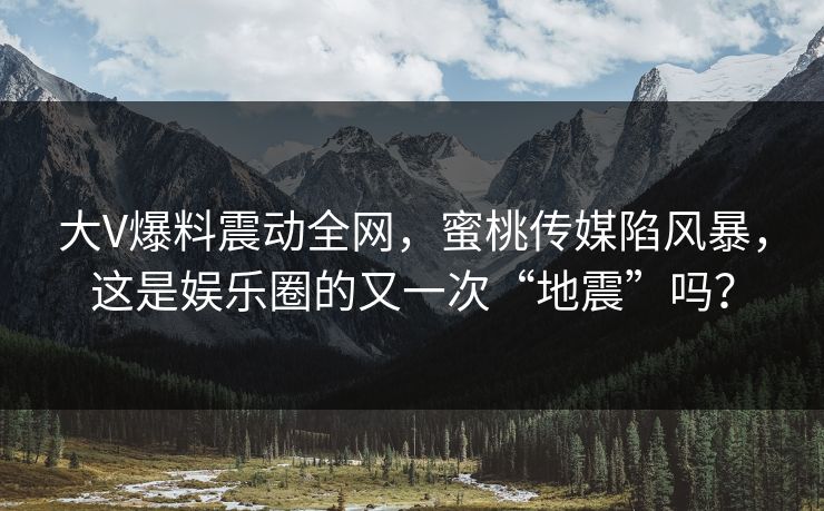 大V爆料震动全网，蜜桃传媒陷风暴，这是娱乐圈的又一次“地震”吗？