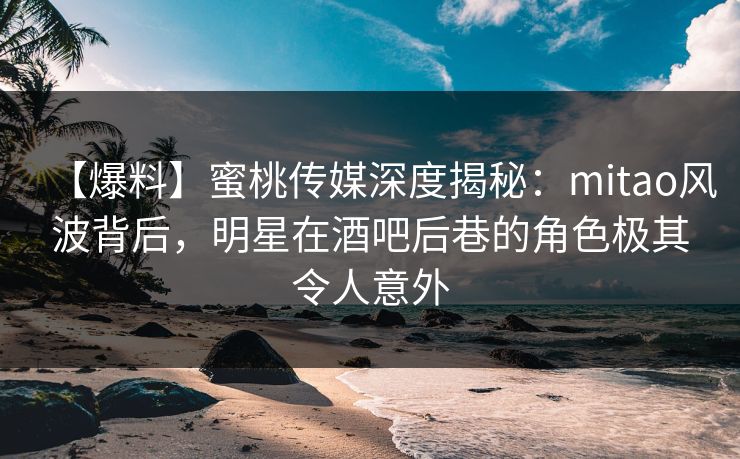 【爆料】蜜桃传媒深度揭秘：mitao风波背后，明星在酒吧后巷的角色极其令人意外