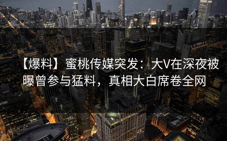 【爆料】蜜桃传媒突发：大V在深夜被曝曾参与猛料，真相大白席卷全网