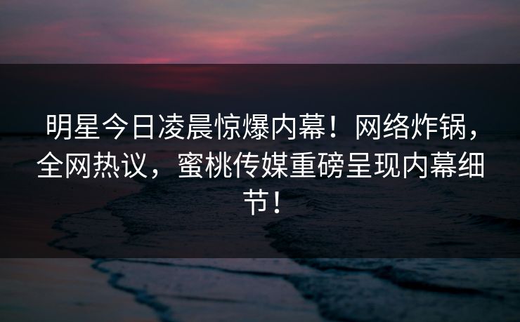 明星今日凌晨惊爆内幕！网络炸锅，全网热议，蜜桃传媒重磅呈现内幕细节！