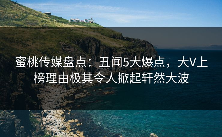 蜜桃传媒盘点：丑闻5大爆点，大V上榜理由极其令人掀起轩然大波