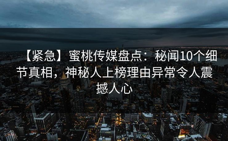 【紧急】蜜桃传媒盘点：秘闻10个细节真相，神秘人上榜理由异常令人震撼人心