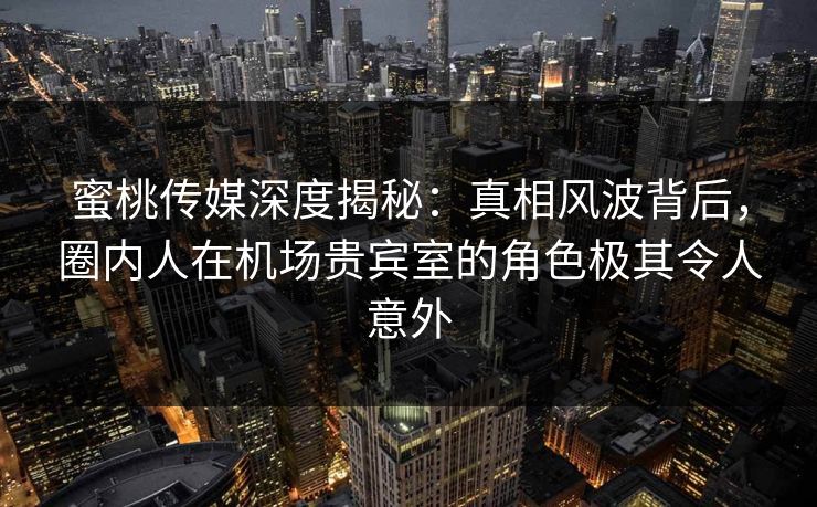 蜜桃传媒深度揭秘：真相风波背后，圈内人在机场贵宾室的角色极其令人意外