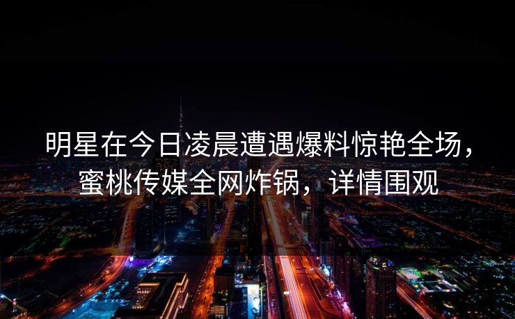 明星在今日凌晨遭遇爆料惊艳全场，蜜桃传媒全网炸锅，详情围观