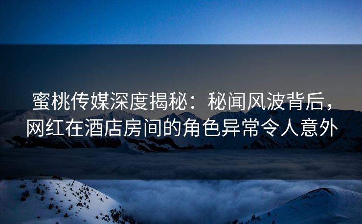 蜜桃传媒深度揭秘：秘闻风波背后，网红在酒店房间的角色异常令人意外