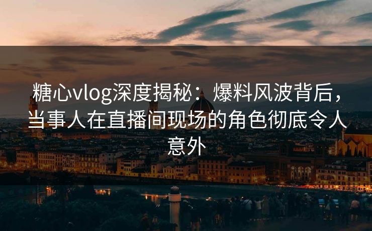 糖心vlog深度揭秘：爆料风波背后，当事人在直播间现场的角色彻底令人意外