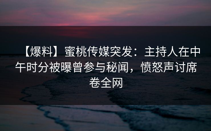 【爆料】蜜桃传媒突发：主持人在中午时分被曝曾参与秘闻，愤怒声讨席卷全网
