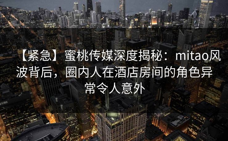 【紧急】蜜桃传媒深度揭秘：mitao风波背后，圈内人在酒店房间的角色异常令人意外