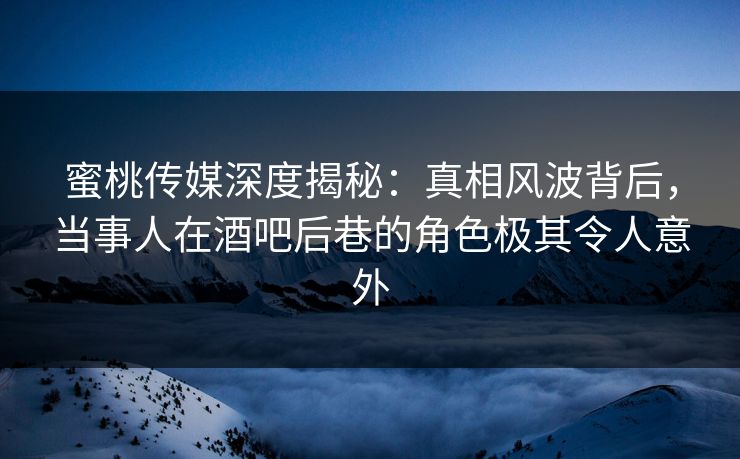 蜜桃传媒深度揭秘：真相风波背后，当事人在酒吧后巷的角色极其令人意外