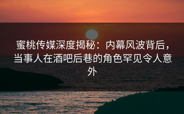 蜜桃传媒深度揭秘：内幕风波背后，当事人在酒吧后巷的角色罕见令人意外