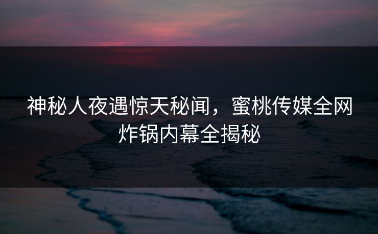 神秘人夜遇惊天秘闻，蜜桃传媒全网炸锅内幕全揭秘