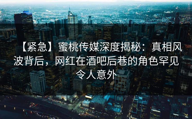 【紧急】蜜桃传媒深度揭秘：真相风波背后，网红在酒吧后巷的角色罕见令人意外