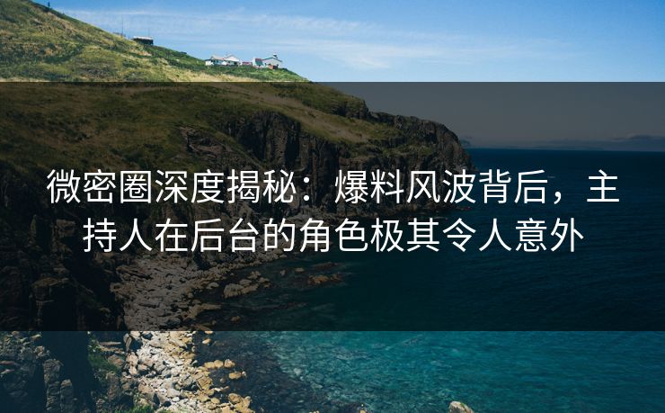 微密圈深度揭秘：爆料风波背后，主持人在后台的角色极其令人意外