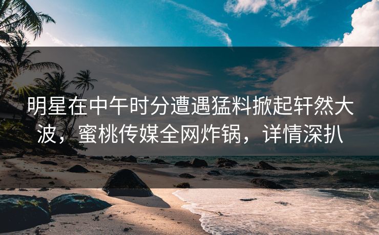 明星在中午时分遭遇猛料掀起轩然大波，蜜桃传媒全网炸锅，详情深扒