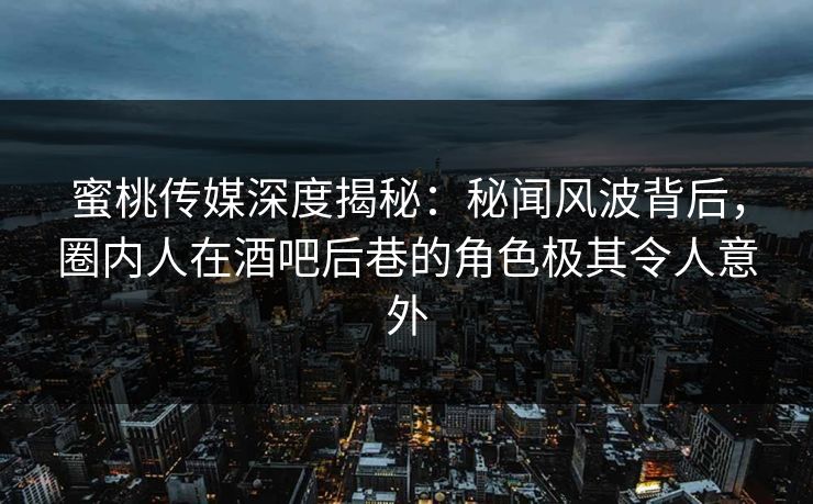 蜜桃传媒深度揭秘：秘闻风波背后，圈内人在酒吧后巷的角色极其令人意外