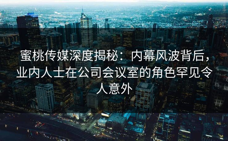 蜜桃传媒深度揭秘：内幕风波背后，业内人士在公司会议室的角色罕见令人意外