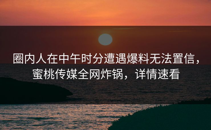 圈内人在中午时分遭遇爆料无法置信，蜜桃传媒全网炸锅，详情速看