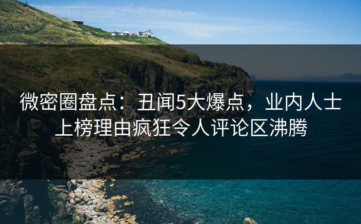 微密圈盘点：丑闻5大爆点，业内人士上榜理由疯狂令人评论区沸腾