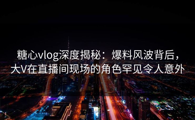 糖心vlog深度揭秘:爆料风波背后,大V在直播间现场的角色罕见令人意外 糖心vlog深度揭秘:爆料风波背后,大V在直播间现场的角色罕见令人意外