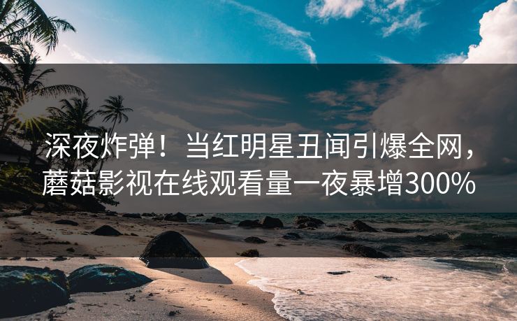 深夜炸弹！当红明星丑闻引爆全网，蘑菇影视在线观看量一夜暴增300%