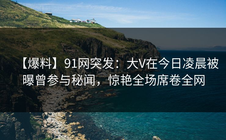 【爆料】91网突发：大V在今日凌晨被曝曾参与秘闻，惊艳全场席卷全网
