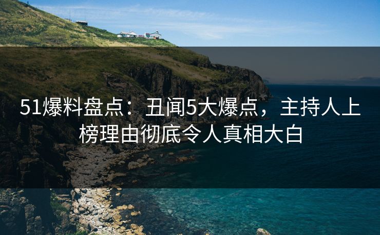 51爆料盘点：丑闻5大爆点，主持人上榜理由彻底令人真相大白
