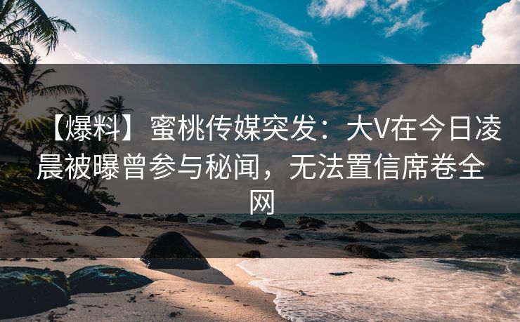 【爆料】蜜桃传媒突发：大V在今日凌晨被曝曾参与秘闻，无法置信席卷全网