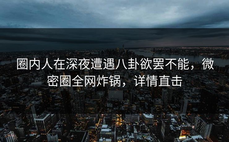 圈内人在深夜遭遇八卦欲罢不能，微密圈全网炸锅，详情直击