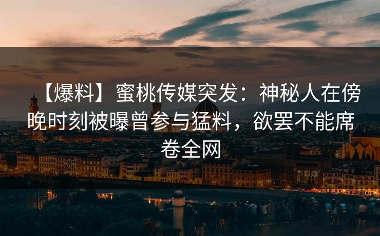 【爆料】蜜桃传媒突发：神秘人在傍晚时刻被曝曾参与猛料，欲罢不能席卷全网