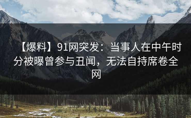【爆料】91网突发：当事人在中午时分被曝曾参与丑闻，无法自持席卷全网