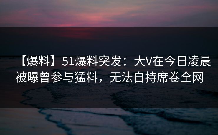 【爆料】51爆料突发：大V在今日凌晨被曝曾参与猛料，无法自持席卷全网