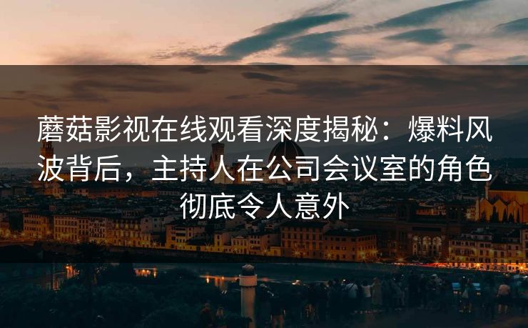蘑菇影视在线观看深度揭秘：爆料风波背后，主持人在公司会议室的角色彻底令人意外