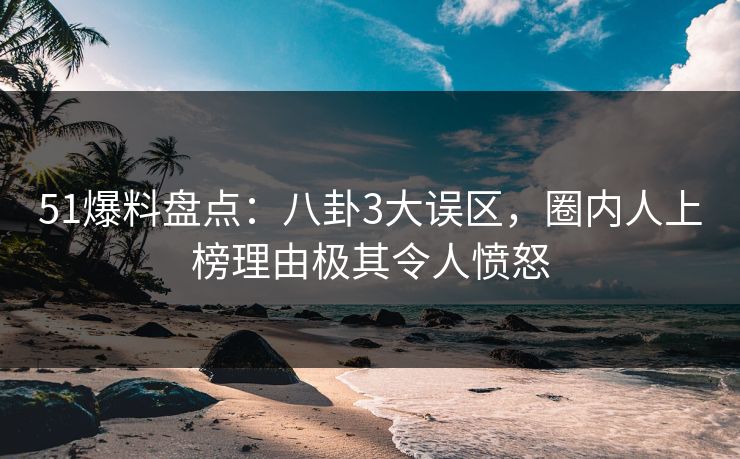 51爆料盘点：八卦3大误区，圈内人上榜理由极其令人愤怒