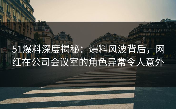 51爆料深度揭秘：爆料风波背后，网红在公司会议室的角色异常令人意外