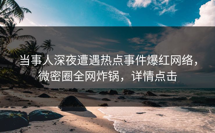 当事人深夜遭遇热点事件爆红网络，微密圈全网炸锅，详情点击