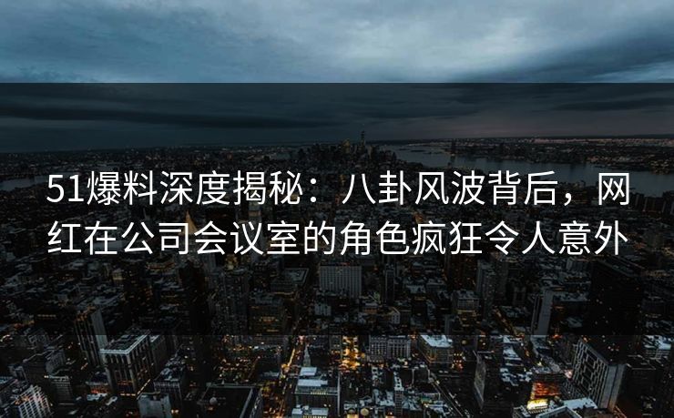 51爆料深度揭秘：八卦风波背后，网红在公司会议室的角色疯狂令人意外
