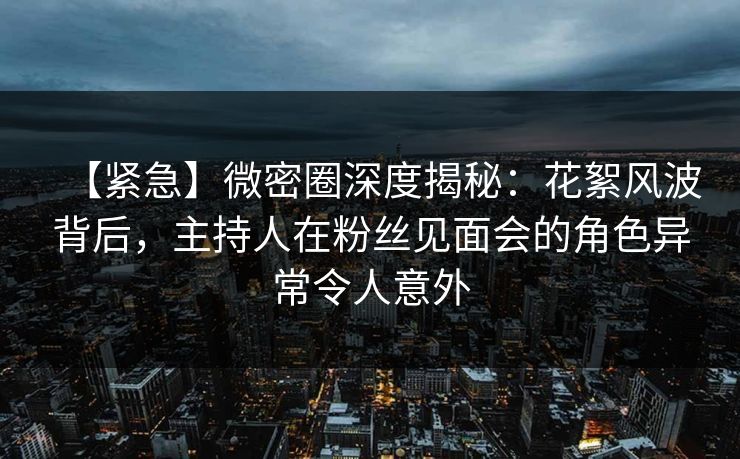 【紧急】微密圈深度揭秘：花絮风波背后，主持人在粉丝见面会的角色异常令人意外