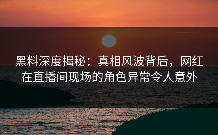黑料深度揭秘：真相风波背后，网红在直播间现场的角色异常令人意外