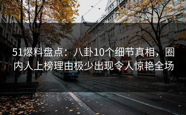 51爆料盘点：八卦10个细节真相，圈内人上榜理由极少出现令人惊艳全场
